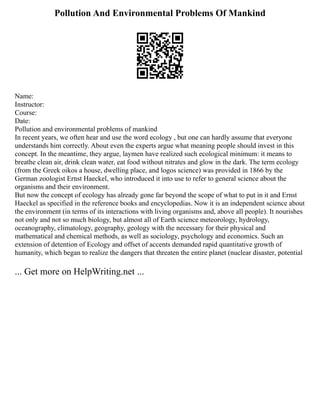 Pollution And Environmental Problems Of Mankind
Name:
Instructor:
Course:
Date:
Pollution and environmental problems of mankind
In recent years, we often hear and use the word ecology , but one can hardly assume that everyone
understands him correctly. About even the experts argue what meaning people should invest in this
concept. In the meantime, they argue, laymen have realized such ecological minimum: it means to
breathe clean air, drink clean water, eat food without nitrates and glow in the dark. The term ecology
(from the Greek oikos a house, dwelling place, and logos science) was provided in 1866 by the
German zoologist Ernst Haeckel, who introduced it into use to refer to general science about the
organisms and their environment.
But now the concept of ecology has already gone far beyond the scope of what to put in it and Ernst
Haeckel as specified in the reference books and encyclopedias. Now it is an independent science about
the environment (in terms of its interactions with living organisms and, above all people). It nourishes
not only and not so much biology, but almost all of Earth science meteorology, hydrology,
oceanography, climatology, geography, geology with the necessary for their physical and
mathematical and chemical methods, as well as sociology, psychology and economics. Such an
extension of detention of Ecology and offset of accents demanded rapid quantitative growth of
humanity, which began to realize the dangers that threaten the entire planet (nuclear disaster, potential
... Get more on HelpWriting.net ...
 
