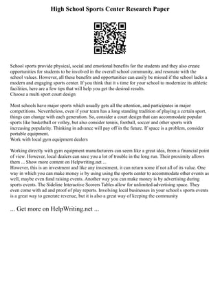 High School Sports Center Research Paper
School sports provide physical, social and emotional benefits for the students and they also create
opportunities for students to be involved in the overall school community, and resonate with the
school values. However, all these benefits and opportunities can easily be missed if the school lacks a
modern and engaging sports center. If you think that it s time for your school to modernize its athletic
facilities, here are a few tips that will help you get the desired results.
Choose a multi sport court design
Most schools have major sports which usually gets all the attention, and participates in major
competitions. Nevertheless, even if your team has a long standing tradition of playing a certain sport,
things can change with each generation. So, consider a court design that can accommodate popular
sports like basketball or volley, but also consider tennis, football, soccer and other sports with
increasing popularity. Thinking in advance will pay off in the future. If space is a problem, consider
portable equipment.
Work with local gym equipment dealers
Working directly with gym equipment manufacturers can seem like a great idea, from a financial point
of view. However, local dealers can save you a lot of trouble in the long run. Their proximity allows
them ... Show more content on Helpwriting.net ...
However, this is an investment and like any investment, it can return some if not all of its value. One
way in which you can make money is by using using the sports center to accommodate other events as
well, maybe even fund raising events. Another way you can make money is by advertising during
sports events. The Sideline Interactive Scorers Tables allow for unlimited advertising space. They
even come with ad and proof of play reports. Involving local businesses in your school s sports events
is a great way to generate revenue, but it is also a great way of keeping the community
... Get more on HelpWriting.net ...
 