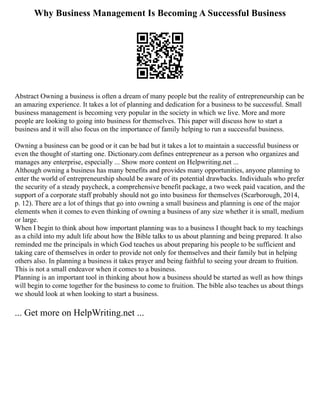Why Business Management Is Becoming A Successful Business
Abstract Owning a business is often a dream of many people but the reality of entrepreneurship can be
an amazing experience. It takes a lot of planning and dedication for a business to be successful. Small
business management is becoming very popular in the society in which we live. More and more
people are looking to going into business for themselves. This paper will discuss how to start a
business and it will also focus on the importance of family helping to run a successful business.
Owning a business can be good or it can be bad but it takes a lot to maintain a successful business or
even the thought of starting one. Dictionary.com defines entrepreneur as a person who organizes and
manages any enterprise, especially ... Show more content on Helpwriting.net ...
Although owning a business has many benefits and provides many opportunities, anyone planning to
enter the world of entrepreneurship should be aware of its potential drawbacks. Individuals who prefer
the security of a steady paycheck, a comprehensive benefit package, a two week paid vacation, and the
support of a corporate staff probably should not go into business for themselves (Scarborough, 2014,
p. 12). There are a lot of things that go into owning a small business and planning is one of the major
elements when it comes to even thinking of owning a business of any size whether it is small, medium
or large.
When I begin to think about how important planning was to a business I thought back to my teachings
as a child into my adult life about how the Bible talks to us about planning and being prepared. It also
reminded me the principals in which God teaches us about preparing his people to be sufficient and
taking care of themselves in order to provide not only for themselves and their family but in helping
others also. In planning a business it takes prayer and being faithful to seeing your dream to fruition.
This is not a small endeavor when it comes to a business.
Planning is an important tool in thinking about how a business should be started as well as how things
will begin to come together for the business to come to fruition. The bible also teaches us about things
we should look at when looking to start a business.
... Get more on HelpWriting.net ...
 