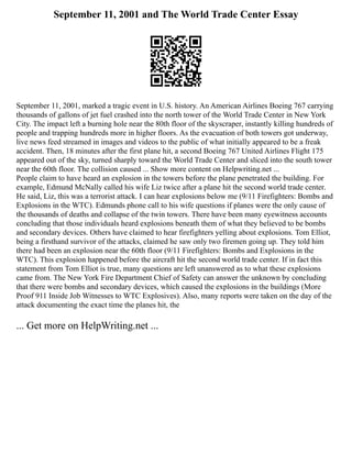 September 11, 2001 and The World Trade Center Essay
September 11, 2001, marked a tragic event in U.S. history. An American Airlines Boeing 767 carrying
thousands of gallons of jet fuel crashed into the north tower of the World Trade Center in New York
City. The impact left a burning hole near the 80th floor of the skyscraper, instantly killing hundreds of
people and trapping hundreds more in higher floors. As the evacuation of both towers got underway,
live news feed streamed in images and videos to the public of what initially appeared to be a freak
accident. Then, 18 minutes after the first plane hit, a second Boeing 767 United Airlines Flight 175
appeared out of the sky, turned sharply toward the World Trade Center and sliced into the south tower
near the 60th floor. The collision caused ... Show more content on Helpwriting.net ...
People claim to have heard an explosion in the towers before the plane penetrated the building. For
example, Edmund McNally called his wife Liz twice after a plane hit the second world trade center.
He said, Liz, this was a terrorist attack. I can hear explosions below me (9/11 Firefighters: Bombs and
Explosions in the WTC). Edmunds phone call to his wife questions if planes were the only cause of
the thousands of deaths and collapse of the twin towers. There have been many eyewitness accounts
concluding that those individuals heard explosions beneath them of what they believed to be bombs
and secondary devices. Others have claimed to hear firefighters yelling about explosions. Tom Elliot,
being a firsthand survivor of the attacks, claimed he saw only two firemen going up. They told him
there had been an explosion near the 60th floor (9/11 Firefighters: Bombs and Explosions in the
WTC). This explosion happened before the aircraft hit the second world trade center. If in fact this
statement from Tom Elliot is true, many questions are left unanswered as to what these explosions
came from. The New York Fire Department Chief of Safety can answer the unknown by concluding
that there were bombs and secondary devices, which caused the explosions in the buildings (More
Proof 911 Inside Job Witnesses to WTC Explosives). Also, many reports were taken on the day of the
attack documenting the exact time the planes hit, the
... Get more on HelpWriting.net ...
 
