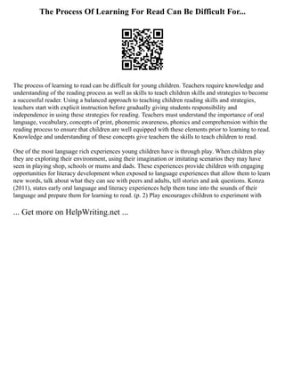 The Process Of Learning For Read Can Be Difficult For...
The process of learning to read can be difficult for young children. Teachers require knowledge and
understanding of the reading process as well as skills to teach children skills and strategies to become
a successful reader. Using a balanced approach to teaching children reading skills and strategies,
teachers start with explicit instruction before gradually giving students responsibility and
independence in using these strategies for reading. Teachers must understand the importance of oral
language, vocabulary, concepts of print, phonemic awareness, phonics and comprehension within the
reading process to ensure that children are well equipped with these elements prior to learning to read.
Knowledge and understanding of these concepts give teachers the skills to teach children to read.
One of the most language rich experiences young children have is through play. When children play
they are exploring their environment, using their imagination or imitating scenarios they may have
seen in playing shop, schools or mums and dads. These experiences provide children with engaging
opportunities for literacy development when exposed to language experiences that allow them to learn
new words, talk about what they can see with peers and adults, tell stories and ask questions. Konza
(2011), states early oral language and literacy experiences help them tune into the sounds of their
language and prepare them for learning to read. (p. 2) Play encourages children to experiment with
... Get more on HelpWriting.net ...
 