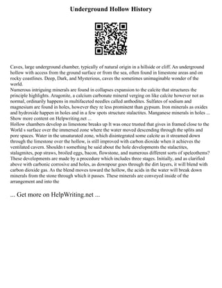 Underground Hollow History
Caves, large underground chamber, typically of natural origin in a hillside or cliff. An underground
hollow with access from the ground surface or from the sea, often found in limestone areas and on
rocky coastlines. Deep, Dark, and Mysterious, caves the sometimes unimaginable wonder of the
world.
Numerous intriguing minerals are found in collapses expansion to the calcite that structures the
principle highlights. Aragonite, a calcium carbonate mineral verging on like calcite however not as
normal, ordinarily happens in multifaceted needles called anthodites. Sulfates of sodium and
magnesium are found in holes, however they re less prominent than gypsum. Iron minerals as oxides
and hydroxide happen in holes and in a few spots structure stalactites. Manganese minerals in holes ...
Show more content on Helpwriting.net ...
Hollow chambers develop as limestone breaks up It was once trusted that gives in framed close to the
World s surface over the immersed zone where the water moved descending through the splits and
pore spaces. Water in the unsaturated zone, which disintegrated some calcite as it streamed down
through the limestone over the hollow, is still improved with carbon dioxide when it achieves the
ventilated cavern. Shouldn t something be said about the hole developments the stalactites,
stalagmites, pop straws, broiled eggs, bacon, flowstone, and numerous different sorts of speleothems?
These developments are made by a procedure which includes three stages. Initially, and as clarified
above with carbonic corrosive and holes, as downpour goes through the dirt layers, it will blend with
carbon dioxide gas. As the blend moves toward the hollow, the acids in the water will break down
minerals from the stone through which it passes. These minerals are conveyed inside of the
arrangement and into the
... Get more on HelpWriting.net ...
 