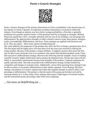 Porter s Generic Strategies
Porter s Generic Strategies If the primary determinant of a firm s profitability is the attractiveness of
the industry in which it operates, an important secondary determinant is its position within that
industry. Even though an industry may have below average profitability, a firm that is optimally
positioned can generate superior returns. A firm positions itself by leveraging its strengths. Michael
Porter has argued that a firm s strengths ultimately fall into one of two headings: cost advantage and
differentiation. By applying these strengths in either a broad or narrow scope, three generic strategies
result: cost leadership, differentiation, and focus. These strategies are applied at the business unit
level. They are called ... Show more content on Helpwriting.net ...
The value added by the uniqueness of the product may allow the firm to charge a premium price for it.
The firm hopes that the higher price will more than cover the extra costs incurred in offering the
unique product. Because of the product s unique attributes, if suppliers increase their prices the firm
may be able to pass along the costs to its customers who cannot find substitute products easily. Firms
that succeed in a differentiation strategy often have the following internal strengths: Access to leading
scientific research. Highly skilled and creative product development team. Strong sales team with the
ability to successfully communicate the perceived strengths of the product. Corporate reputation for
quality and innovation. The risks associated with a differentiation strategy include imitation by
competitors and changes in customer tastes. Additionally, various firms pursuing focus strategies may
be able to achieve even greater differentiation in their market segments. Focus Strategy The focus
strategy concentrates on a narrow segment and within that segment attempts to achieve either a cost
advantage or differentiation. The premise is that the needs of the group can be better serviced by
focusing entirely on it. A firm using a focus strategy often enjoys a high degree of customer loyalty,
and this entrenched loyalty discourages other firms from competing
... Get more on HelpWriting.net ...
 