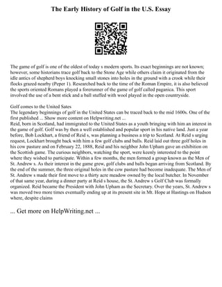The Early History of Golf in the U.S. Essay
The game of golf is one of the oldest of today s modern sports. Its exact beginnings are not known;
however, some historians trace golf back to the Stone Age while others claim it originated from the
idle antics of shepherd boys knocking small stones into holes in the ground with a crook while their
flocks grazed nearby (Peper 1). Researched back to the time of the Roman Empire, it is also believed
the sports oriented Romans played a forerunner of the game of golf called paganica. This sport
involved the use of a bent stick and a ball stuffed with wool played in the open countryside.
Golf comes to the United Sates
The legendary beginnings of golf in the United States can be traced back to the mid 1600s. One of the
first published ... Show more content on Helpwriting.net ...
Reid, born in Scotland, had immigrated to the United States as a youth bringing with him an interest in
the game of golf. Golf was by then a well established and popular sport in his native land. Just a year
before, Bob Lockhart, a friend of Reid s, was planning a business a trip to Scotland. At Reid s urging
request, Lockhart brought back with him a few golf clubs and balls. Reid laid out three golf holes in
his cow pasture and on February 22, 1888, Reid and his neighbor John Upham gave an exhibition on
the Scottish game. The curious neighbors, watching the sport, were keenly interested to the point
where they wished to participate. Within a few months, the men formed a group known as the Men of
St. Andrew s. As their interest in the game grew, golf clubs and balls began arriving from Scotland. By
the end of the summer, the three original holes in the cow pasture had become inadequate. The Men of
St. Andrew s made their first move to a thirty acre meadow owned by the local butcher. In November
of that same year, during a dinner party at Reid s house, the St. Andrew s Golf Club was formally
organized. Reid became the President with John Upham as the Secretary. Over the years, St. Andrew s
was moved two more times eventually ending up at its present site in Mt. Hope at Hastings on Hudson
where, despite claims
... Get more on HelpWriting.net ...
 