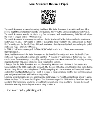 Axial Seamount Research Paper
The Axial Seamount is a very interesting landform. The Axial Seamount is an active volcano. Most
people might think volcanoes would be above ground however, this volcano is actually underwater.
The Axial Seamount was the site of the very first underwater volcano observatory. It is 300 miles from
the coast of Oregon and is 1400 miles deep.
The Axial Seamount is an underwater volcano. In the Northeast Pacific, it is actually the most active
underwater volcano. The volcano is on top of a divergent plate boundary. This volcano is on the Juan
De Fuca ridge and the Pacific Plate. This volcano is one of the best studied volcanoes along the global
mid ocean ridge (Interactive Oceans).
In 2011, Axial Seamount erupted. In 2006, Bill Chadwick who is a ... Show more content on
Helpwriting.net ...
Some landforms around the Axial Seamount art the Juan De Fuca ridge and plate, the Pacific Plate,
mid ocean ridges, subduction zones, and a caldera . A caldera is volcanic crater that is very big. They
can be made from two things, a very big volcanic eruption or rocks from the surface entering an empty
magma chamber. The Axial Seamount has a caldera at its summit.
I thought that the Axial Seamount was very interesting. One fact that I learned is that researchers
found out about the 2011 eruption by accident. The thought of finding something like that out is funny.
Another thing I found interesting is that if a ship was going over the seamount and it erupted, no one
on the ship would probably happen. I think it is crazy to have something big like that happening under
you, and you would have no idea it was happening.
Learning about the seamount was an interesting experience. The Axial Seamount is an active volcano.
It is on the Juan De Fuca and Pacific plate. The Seamount erupted in 2011 and was found out about by
accident. There are many landforms around the Seamount, one being a caldera. I thought the Axial
Seamount was very interesting and wish to study it more in
... Get more on HelpWriting.net ...
 