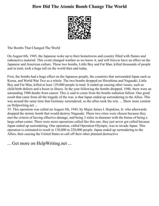 How Did The Atomic Bomb Change The World
The Bombs That Changed The World
On August 6th, 1945, the Japanese woke up to their hometowns and country filled with flames and
radioactive material. This event changed warfare as we know it, and will forever have an effect on the
Japanese and American culture. These two bombs, Little Boy and Fat Man, killed thousands of people
and in total, took a huge toll on the world then and today.
First, the bombs had a huge effect on the Japanese people, the countries that surrounded Japan such as
Korea, and World War Two as a whole. The two bombs dropped on Hiroshima and Nagasaki, Little
Boy and Fat Man, killed at least 129,000 people in total. It ended up causing other issues, such as
child birth defects and a boost in illness. In the year following the bombs dropped, 1946, there were an
astounding 1900 deaths from cancer. This is said to come from the bombs radiation fallout. One good
result that came from all the tragedy of the war, is that Japan ended up surrendering to the Allies. This
was around the same time that Germany surrendered, so the allies took the win. ... Show more content
on Helpwriting.net ...
35. This operation was called on August 5th, 1945, by Major James I. Hopskins, Jr. who afterwards
dropped the atomic bomb that would destroy Nagasaki. These two cities were chosen because they
met the criteria of having effective damage, and being 3 miles in diameter with the bonus of being a
large urban center. There were more operations called like this one, they just never got called because
Japan ended up surrendering. One operation, called Operation Olympic, was to invade Japan. This
operation is estimated to result in 130,000 to 220,000 people. Japan ended up surrendering to the
Allies, then causing the United States to call off their other planned destructive
... Get more on HelpWriting.net ...
 