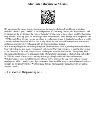 Star Trek Enterprise As A Guide
If I were given the chance to use a time machine the number of places I would want to visit are
countless. Would I go to 2490 BC to see the Pyramids of Giza being constructed? Would I visit 1590
to track down the mysteries of the ruins of Roanoke? While going to these places would be fascinating
they wouldn t solve my quest for knowledge on an extraterrestrial level. Though I was tempted to visit
1947 Roswell, New Mexico I would have been severely disappointed if it actually turned out to just be
a weather balloon instead of a UFO. This is why I have decided to travel into the future to when we
embark on space travel 2151 because after all Space is the final frontier.
Now with anything in the future imagining what life holds ahead of us is guessing however I will use
Star Trek Enterprise as a guide. The reason I will assume Star Trek Enterprise is like the future is due
to the fact that it is the brink of space travel reaching out to the furthest reaches of the galaxy. With
this in mind the technology while great is not a whole lot more advanced to what is being built today.
In 2151 the launch of space travel opening a new age of exploration for Earth and mankind.
With the verge of space travel the majority of time will be spent on the ship itself without contact
coming for a while. I would expect tight quarters as there would be many crewmembers on board so it
is nice I am not claustrophobic. While in space it might be exceedingly dangerous with navigating
arounds cosmic
... Get more on HelpWriting.net ...
 