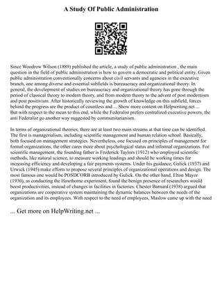 A Study Of Public Administration
Since Woodrow Wilson (1889) published the article, a study of public administration , the main
question in the field of public administration is how to govern a democratic and political entity. Given
public administration conventionally concerns about civil servants and agencies in the executive
branch, one among diverse and essential subfields is bureaucracy and organizational theory. In
general, the development of studies on bureaucracy and organizational theory has gone through the
period of classical theory to modern theory, and from modern theory to the advent of post modernism
and post positivism. After historically reviewing the growth of knowledge on this subfield, forces
behind the progress are the product of countless and ... Show more content on Helpwriting.net ...
But with respect to the mean to this end, while the Federalist prefers centralized executive powers, the
anti Federalist go another way suggested by communitarianism.
In terms of organizational theories, there are at least two main streams at that time can be identified.
The first is managerialism, including scientific management and human relation school. Basically,
both focused on management strategies. Nevertheless, one focused on principles of management for
formal organizations, the other cares more about psychological status and informal organizations. For
scientific management, the founding father is Frederick Taylors (1912) who employed scientific
methods, like natural science, to measure working loadings and should be working times for
increasing efficiency and developing a fair payments systems. Under his guidance, Gulick (1937) and
Urwick (1945) make efforts to propose several principles of organizational operations and design. The
most famous one would be POSDCORB introduced by Gulick. On the other hand, Elton Mayor
(1930), as conducting the Hawthorne experiment, found the benign presence of researchers would
boost productivities, instead of changes in facilities in factories. Chester Barnard (1938) argued that
organizations are cooperative system maintaining the dynamic balances between the needs of the
organization and its employees. With respect to the need of employees, Maslow came up with the need
... Get more on HelpWriting.net ...
 