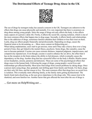 The Detrimental Effects of Teenage Drug Abuse in the UK
The use of drugs by teenagers today has caused a concern in the UK. Teenagers are unknown to the
effects that drugs can cause physically and mentally. It is very important that there is awareness on
drug abuse among young people. Since the usage of drugs not only affects the body, it also affects
many aspects of a person s daily life. Firstly, it affects the social life, causing isolation, which is one of
the most common effects that happen due to drug usage. Secondly, it affects family and relationships.
Due to the addiction of drugs, sometimes families abandon their children or lose their trust on them.
Lastly, drug use affects people financially and professionally. Depending on drugs, causes the
financial strain to be devastating, as ... Show more content on Helpwriting.net ...
When taking amphetamine, users start to get anxious, tense and if they take a heavy dose over a long
period of time, they get linked to the mental illness, psychosis. Some drugs, like cannabis, cause the
user to become paranoid. Cocaine can cause extreme alertness, impaired judgment, impulsiveness, and
compulsively repeated acts. Even though, cocaine is used to enhance the sex drive, the effect that it
has on the receptors in the brain reduces the ability to feel pleasure, which eventually causes the
dependency on the drug. Another drug that has a powerful effect on the body is Ritalin. Ritalin causes
severe headaches, anxiety, paranoia and delusions. These are some of the psychological effects that
drugs cause to the human body. Following the usage of drugs, young people s social lives and
relationships get affected harshly. Most teens find refuge from current problems by taking drugs. Once
a person starts using drugs, they gradually start drifting apart from family and friends. For them, drugs
are their only life lines, and the reason to live. The most common effect that drugs have on social lives
is isolation. This eventually starts effecting family, as the family starts getting dysfunctional. The
family bond starts dissolving, as the user gives importance to the drugs only. This causes trust to be
shattered, and soon families too. Another factor that gets affected the most after the use of drugs is
... Get more on HelpWriting.net ...
 