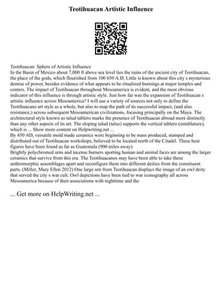 Teotihuacan Artistic Influence
Teotihuacan: Sphere of Artistic Influence
In the Basin of Mexico about 7,000 ft above sea level lies the ruins of the ancient city of Teotihuacan,
the place of the gods, which flourished from 100 650 A.D. Little is known about this city s mysterious
demise of power, besides evidence of what appears to be ritualized burnings at major temples and
centers. The impact of Teotihuacan throughout Mesoamerica is evident, and the most obvious
indicator of this influence is through artistic style. Just how far was the expansion of Teotihuacan s
artistic influence across Mesoamerica? I will use a variety of sources not only to define the
Teotihuacano art style as a whole, but also to map the path of its successful impact, (and also
resistance,) across subsequent Mesoamerican civilizations, focusing principally on the Maya. The
architectural style known as talud tablero marks the presence of Teotihuacan abroad more distinctly
than any other aspects of its art. The sloping talud (talus) supports the vertical tablero (entablature),
which is ... Show more content on Helpwriting.net ...
By 450 AD, versatile mold made ceramics were beginning to be mass produced, stamped and
distributed out of Teotihuacan workshops, believed to be located north of the Citadel. These host
figures have been found as far as Guatemala (900 miles away).
Brightly polychromed urns and incense burners sporting human and animal faces are among the larger
ceramics that survive from this era. The Teotihuacanos may have been able to take these
anthromorphic assemblages apart and reconfigure them into different deities from the constituent
parts. (Miller, Mary Ellen 2012) One large urn from Teotihuacan displays the image of an owl deity
that served the city s war cult. Owl depictions have been tied to war iconography all across
Mesoamerica because of their associations with nighttime and the
... Get more on HelpWriting.net ...
 