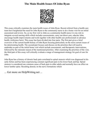 The Main Health Issues Of John Ryan
This essay critically examines the main health issues of John Ryan. Recent referral from a health care
team have heightened the need for John Ryan to the community nurse to do a home visit for an initial
assessment and review. So, as my first visit to John as a community health nurse it is my role to
integrate several nursing skills which includes assessements, carry out direct care, educate John,
encourage health improvements and work together with other health care professionals to advance
health. (reference here). This essay has been divided into four parts. The first part gives a brief
overview of the current health history of John Ryan focusing particularly on the most current issues of
his deteriorating health. The second part focuses and discuss on the priorities that will need to
undertake as part of the initial home visit which include assessments, and therapeutic interventions,
followed by the rationale reason of the mentioned priorities. After examining the priorities of the visit,
the third part of this essay will critically evaluate a range of management strategy for goal of care for
John.
John Ryan has a history of chronic back pain correlated to spinal stenosis which was diagnosed in his
early forties and has been experiencing constant significant pain in his lower back and hip. Spinal
stenosis is considered one common cause of back pain in older adults and normally have an effect on
lower lumber spine. Resulting density on the nerve formations which
... Get more on HelpWriting.net ...
 