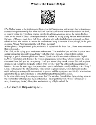 What Is The Theme Of 2pac
2Pac Shakur landed in the top ten again this week with Changes , and so it appears that he is enjoying
more success posthumously than when he lived. Has his iconic status increased because of his death,
or could it be that his lyrics have struck a chord with African Americans across the nation. Rolling
Stone hit the streets of 2Pac s old neighborhood in Marin City, asking young African Americans how
the lyrics of Changes made them feel. Here s a brotha who understands brotha s, answered one high
school student, who seemed to capture the sentiments of many in the area. Where, though, in the lyrics
do young African Americans identify with 2Pac s message?
At first glance, Changes sounds quite pessimistic. It opens with the lines, I m ... Show more content on
Helpwriting.net ...
First of all, as the saying goes, it takes one to know one. 2Pac s criminal past and time in prison have
earned him respect among troubled, black youth. But what s more, he speaks to them in their
language, a lyrical, almost sophisticated form of Ebonics or African American Vernacular English
(AAVE). The rhythm and rhyme of the lyrics is engaging and compelling, which we see in the afore
mentioned lines, jack you up, back you up / crack you up and pimp smack you up. The verb, to pimp
smack one up exemplifies the poetic style of street speech. Finally he addresses his audience as his
brothers , he uses the word nigga in a permissible context and alludes casually to Huey , a.k.a. Huey P.
Lewis, co founder of the Black Panthers. These are all in group markers, which help establish his
credit and rapport among African Americans in general and black gangsters specifically. It is for these
reasons that he has earned the right to speak to them about these complex issues.
In the midst of the many depressing scenarios that 2Pac sketches from children dying of drug abuse to
the constant fear of being killed by an old enemy ( I never get to lay back / Cause I always got to
worry bout the pay backs ), his spoken words cast a ray of light and call for
... Get more on HelpWriting.net ...
 