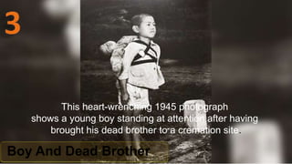 Boy And Dead Brother
This heart-wrenching 1945 photograph
shows a young boy standing at attention after having
brought his dead brother to a cremation site.
 