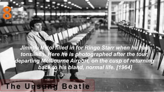 The Unsung Beatle
Jimmie Nicol filled in for Ringo Starr when he had
tonsillitis. Here he is photographed after the tour,
departing Melbourne Airport, on the cusp of returning
back to his bland, normal life. [1964]
 