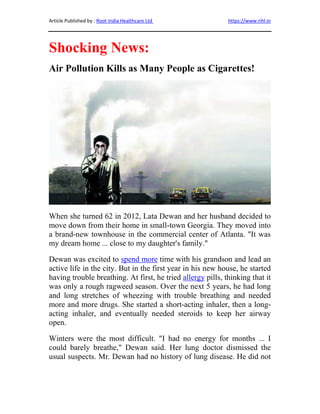 Article Published by : Root India Healthcare Ltd https://www.rihl.in
Shocking News:
Air Pollution Kills as Many People as Cigarettes!
When she turned 62 in 2012, Lata Dewan and her husband decided to
move down from their home in small-town Georgia. They moved into
a brand-new townhouse in the commercial center of Atlanta. "It was
my dream home ... close to my daughter's family."
Dewan was excited to spend more time with his grandson and lead an
active life in the city. But in the first year in his new house, he started
having trouble breathing. At first, he tried allergy pills, thinking that it
was only a rough ragweed season. Over the next 5 years, he had long
and long stretches of wheezing with trouble breathing and needed
more and more drugs. She started a short-acting inhaler, then a long-
acting inhaler, and eventually needed steroids to keep her airway
open.
Winters were the most difficult. "I had no energy for months ... I
could barely breathe," Dewan said. Her lung doctor dismissed the
usual suspects. Mr. Dewan had no history of lung disease. He did not
 