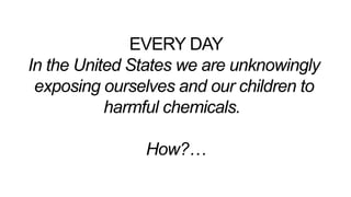 EVERY DAY
In the United States we are unknowingly
exposing ourselves and our children to
harmful chemicals.
How?…
 