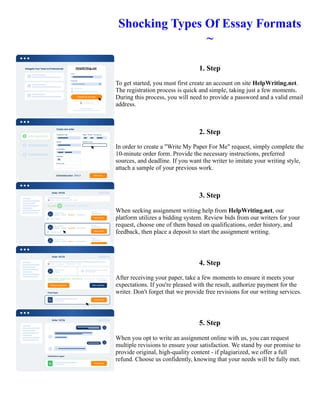 Shocking Types Of Essay Formats
~
1. Step
To get started, you must first create an account on site HelpWriting.net.
The registration process is quick and simple, taking just a few moments.
During this process, you will need to provide a password and a valid email
address.
2. Step
In order to create a "Write My Paper For Me" request, simply complete the
10-minute order form. Provide the necessary instructions, preferred
sources, and deadline. If you want the writer to imitate your writing style,
attach a sample of your previous work.
3. Step
When seeking assignment writing help from HelpWriting.net, our
platform utilizes a bidding system. Review bids from our writers for your
request, choose one of them based on qualifications, order history, and
feedback, then place a deposit to start the assignment writing.
4. Step
After receiving your paper, take a few moments to ensure it meets your
expectations. If you're pleased with the result, authorize payment for the
writer. Don't forget that we provide free revisions for our writing services.
5. Step
When you opt to write an assignment online with us, you can request
multiple revisions to ensure your satisfaction. We stand by our promise to
provide original, high-quality content - if plagiarized, we offer a full
refund. Choose us confidently, knowing that your needs will be fully met.
Shocking Types Of Essay Formats ~ Shocking Types Of Essay Formats ~
 