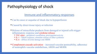 Immune and inflammatory responses
• Can be cause or sequalae of shock due to hypoperfusion
• Caused by direct tissue injury or infection
• Release of intracellular products from damaged or injured cells trigger
inflammatory response and cytokine release
• TNF alpha – peripheral vasodilation, procoagulant activity
• IL-1 – febrile response, stimulate release of other cytokines
• IL-6 – diffuse alveolar damage and ARDS
• Complement cascade activation – increased vascular permeability, adherence
of neutrophils vascular endothelium, ARDS and MODS
Pathophysiology of shock
 