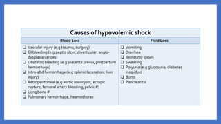 Causes of hypovolemic shock
Blood Loss Fluid Loss
❑ Vascular injury (e.g trauma, surgery)
❑ GI bleeding (e.g peptic ulcer, diverticular, angio-
dysplasia varices)
❑ Obstetric bleeding (e.g placenta previa, postpartum
hemorrhage)
❑ Intra-abd hemorrhage (e.g splenic laceration, liver
injury)
❑ Retroperitoneal (e.g aortic aneurysm, ectopic
rupture, femoral artery bleeding, pelvic #)
❑ Long bone #
❑ Pulmonary hemorrhage, heamothorax
❑ Vomiting
❑ Diarrhea
❑ Ileostomy losses
❑ Sweating
❑ Polyuria (e.g glucosuria, diabetes
insipidus)
❑ Burns
❑ Pancreatitis
 