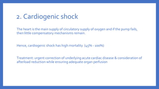 2. Cardiogenic shock
The heart is the main supply of circulatory supply of oxygen and if the pump fails,
then little compensatory mechanisms remain.
Hence, cardiogenic shock has high mortality (45% - 100%)
Treatment: urgent correction of underlying acute cardiac disease & consideration of
afterload reduction while ensuring adequate organ perfusion
 