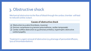 3. Obstructive shock
Mechanical obstruction to the flow of blood through the cardiac chamber will lead
to reduced cardiac output.
Treatment is urgent removal of obstruction (e.g drainage of pericardial effusion,
lysis of thromboembolism)
Causes of obstructive shock
❑ Obstruction (e.g valve thrombosis, myxoma)
❑ Extrinsic compression (e.g tension pneumothorax, cardiac tamponade)
❑ Cardiac outflow obstruction (e.g pulmonary embolus, hypertrophic obstructive
cardiomyopathy
 