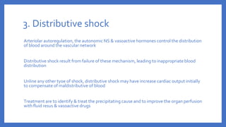 3. Distributive shock
Arteriolar autoregulation, the autonomic NS & vasoactive hormones control the distribution
of blood around the vascular network
Distributive shock result from failure of these mechanism, leading to inappropriate blood
distribution
Unline any other tyoe of shock, distributive shock may have increase cardiac output initially
to compensate of maldistributive of blood
Treatment are to identify & treat the precipitating cause and to improve the organ perfusion
with fluid resus & vasoactive drugs
 