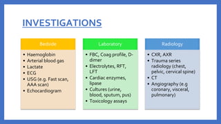 INVESTIGATIONS
Bedside
• Haemoglobin
• Arterial blood gas
• Lactate
• ECG
• USG (e.g. Fast scan,
AAA scan)
• Echocardiogram
Laboratory
• FBC, Coag profile, D-
dimer
• Electrolytes, RFT,
LFT
• Cardiac enzymes,
lipase
• Cultures (urine,
blood, sputum, pus)
• Toxicology assays
Radiology
• CXR, AXR
• Trauma series
radiology (chest,
pelvic, cervical spine)
• CT
• Angiography (e.g
coronary, visceral,
pulmonary)
 