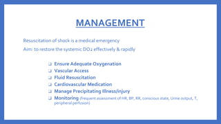 MANAGEMENT
Resuscitation of shock is a medical emergency
Aim: to restore the systemic DO2 effectively & rapidly
❑ Ensure Adequate Oxygenation
❑ Vascular Access
❑ Fluid Resuscitation
❑ Cardiovascular Medication
❑ Manage Precipitating Illness/injury
❑ Monitoring (frequent assessment of HR, BP, RR, conscious state, Urine output, T,
peripheral perfusion)
 