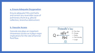 a. Ensure Adequate Oxygenation
Ensure adequate FiO2 and SaO2
and correct any reversible cause of
pulmonary shunt (e.g. pleural
collection, bronchus obstruction)
b. Vascular Access
Cannula size plays an important
intravenous access as it plays major
implications for the rate of laminar
fluid flow.
 