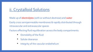 ii. Crystalloid Solutions
Made up of electrolytes (with or without dextrose) and water
Easily cross semipermeable membranes & rapidly distributed through
intravascular and extravascular spaces
Factors effecting fluid equilibration across the body compartments:
• Osmolality of the fluid
• Solute clearance
• Integrity of the vascular endothelium
 