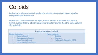 Colloids
Colloids are solutions containing large molecules that do not pass through a
semipermeable membrane
Remains in the circulation for longer, have a smaller volume of distribution
Hence, more effective at increasing intravascular volume than the same volume
of crystalloid.
2 major groups of colloids
Plasma derivatives
• Human albumin
• Plasma protein fraction
• Fresh frozen plasma
• Immunoglobulin solutions
Semi-synthetics
• Gelatins
• Dextrans
• Hydroxyethyl starches (HES).
 
