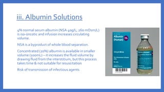 iii. Albumin Solutions
4% normal serum albumin (NSA 40g/L; 260 mOsm/L)
is iso-oncotic and infusion increases circulating
volume.
NSA is a byproduct of whole blood separation.
Concentrated (20%) albumin is available in smaller
volume (100mL) – it increases the fluid volume by
drawing fluid from the interstitium, but this process
takes time & not suitable for resuscitation
Risk of transmission of infectious agents
 