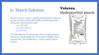 iv. Starch Solution
Starch solution contain carbohydrate polymer (starch)
as their oncotic molecule & differ according to their
molecular size of starch used
• 450,000D (high)
• 200,000D (medium)
• 70,000D (low)
Provide effective intravascular volume replacement.
However, it potentially has increased of death, renal
impairment, risk of bleeding – used in septic shock
patient.
 