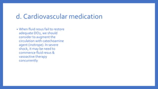 d. Cardiovascular medication
• When fluid resus fail to restore
adequate DO2, we should
consider to augment the
circulation with catechoamine
agent (inotrope). In severe
shock, it may be need to
commence fluid resus &
vasoactive therapy
concurrently
 