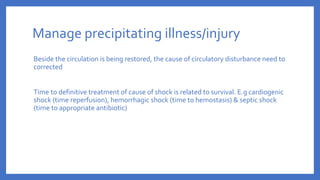 Manage precipitating illness/injury
Beside the circulation is being restored, the cause of circulatory disturbance need to
corrected
Time to definitive treatment of cause of shock is related to survival. E.g cardiogenic
shock (time reperfusion), hemorrhagic shock (time to hemostasis) & septic shock
(time to appropriate antibiotic)
 