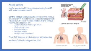 Arterial cannula
Useful measuring BP, permitting sampling for ABG
(pH, lactate measurement)
Central venous cannula (CVC) allows central venous
pressure (CVP) monitoring (used to estimate preload).
However, CVP bears variable relationship to venous
volume, as it depends on:
o Location of catheter to the right atrium
o Intrathoracic pressure
o Venous compliance
o Position of patient
o Tricuspid valve competence
Thus, CVP does not predict whether administering
a volume fluid will change CO or DO2.
 