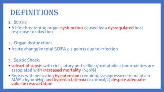 DEFINITIONS
1. Sepsis:
• A life-threatening organ dysfunction caused by a dysregulated host
response to infection
2. Organ dysfunction:
• Acute change in total SOFA ≥ 2 points due to infection
3. Septic Shock:
• subset of sepsis with circulatory and cellular/metabolic abnormalities are
associated with increased mortality (>40%)
• Sepsis with persisting hypotension (requiring vasopressors to maintain
MAP >65mmHg) and hyperlactatemia (>2mmol/L) despite adequate
volume resuscitation.
 