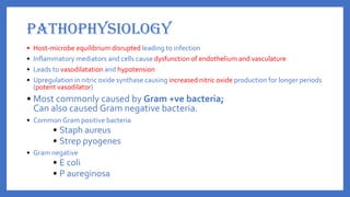 Pathophysiology
• Host-microbe equilibrium disrupted leading to infection
• Inflammatory mediators and cells cause dysfunction of endothelium and vasculature
• Leads to vasodilatation and hypotension
• Upregulation in nitric oxide synthase causing increased nitric oxide production for longer periods
(potent vasodilator)
• Most commonly caused by Gram +ve bacteria;
Can also caused Gram negative bacteria.
• Common Gram positive bacteria
• Staph aureus
• Strep pyogenes
• Gram negative
• E coli
• P aureginosa
 