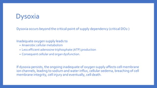 Dysoxia
Dysoxia occurs beyond the critical point of supply dependency (critical DO2 )
Inadequate oxygen supply leads to
• Anaerobic cellular metabolism
• Less efficient adenosine triphosphate (ATP) production
• Consequent cellular and organ dysfunction.
If dysoxia persists, the ongoing inadequate of oxygen supply affects cell membrane
ion channels, leading to sodium and water influx, cellular oedema, breaching of cell
membrane integrity, cell injury and eventually, cell death.
 