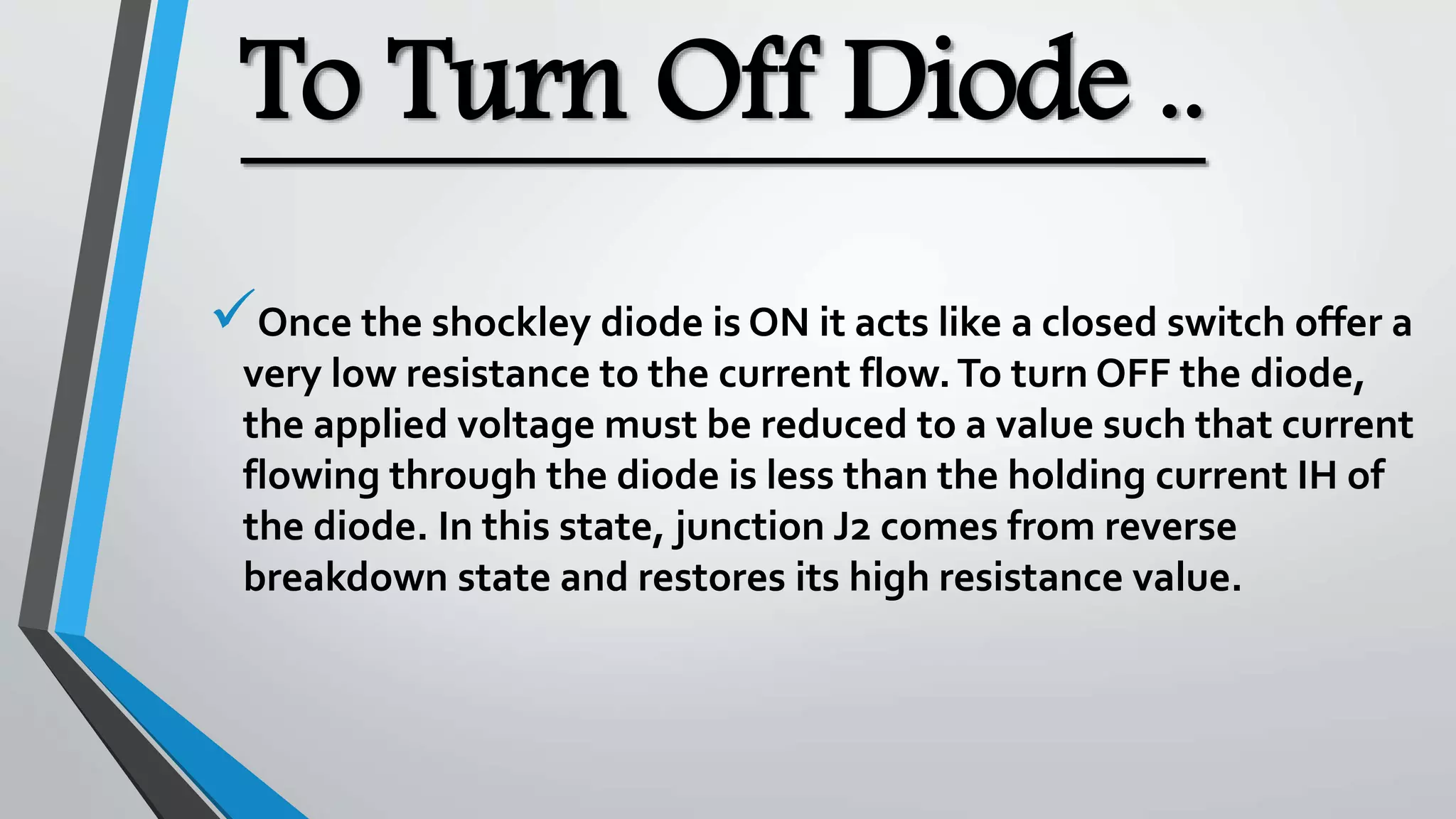 To Turn Off Diode ..
Once the shockley diode is ON it acts like a closed switch offer a
very low resistance to the current flow.To turn OFF the diode,
the applied voltage must be reduced to a value such that current
flowing through the diode is less than the holding current IH of
the diode. In this state, junction J2 comes from reverse
breakdown state and restores its high resistance value.
 
