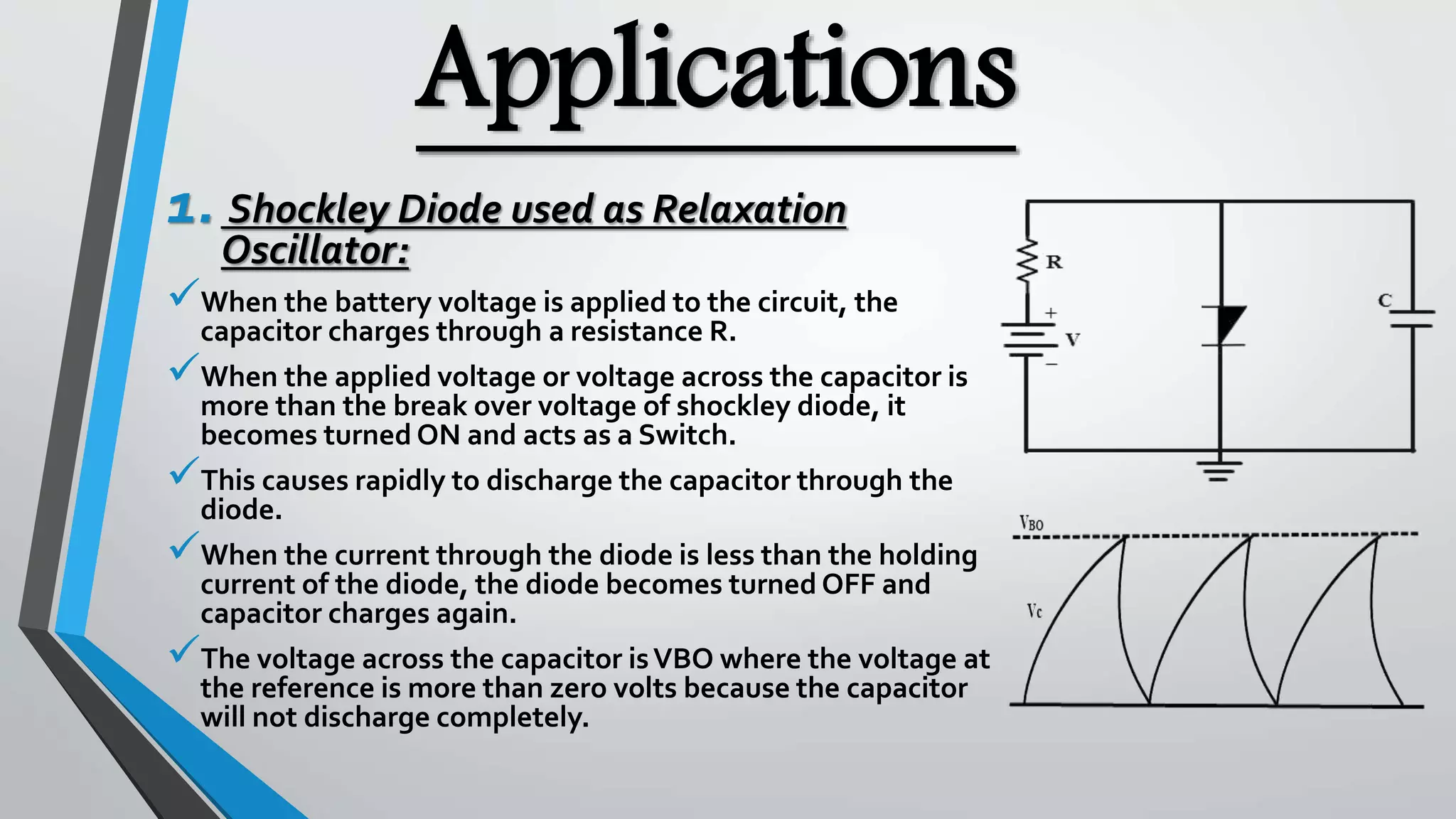 Applications
1. Shockley Diode used as Relaxation
Oscillator:
When the battery voltage is applied to the circuit, the
capacitor charges through a resistance R.
When the applied voltage or voltage across the capacitor is
more than the break over voltage of shockley diode, it
becomes turned ON and acts as a Switch.
This causes rapidly to discharge the capacitor through the
diode.
When the current through the diode is less than the holding
current of the diode, the diode becomes turned OFF and
capacitor charges again.
The voltage across the capacitor isVBO where the voltage at
the reference is more than zero volts because the capacitor
will not discharge completely.
 