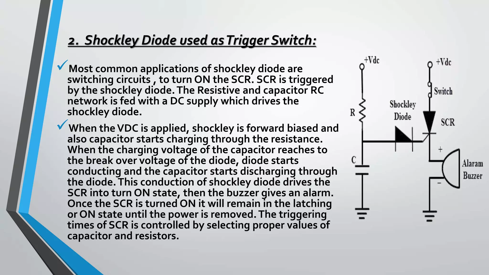 2. Shockley Diode used asTrigger Switch:
Most common applications of shockley diode are
switching circuits , to turn ON the SCR. SCR is triggered
by the shockley diode.The Resistive and capacitor RC
network is fed with a DC supply which drives the
shockley diode.
When theVDC is applied, shockley is forward biased and
also capacitor starts charging through the resistance.
When the charging voltage of the capacitor reaches to
the break over voltage of the diode, diode starts
conducting and the capacitor starts discharging through
the diode.This conduction of shockley diode drives the
SCR into turn ON state, then the buzzer gives an alarm.
Once the SCR is turned ON it will remain in the latching
or ON state until the power is removed.The triggering
times of SCR is controlled by selecting proper values of
capacitor and resistors.
 