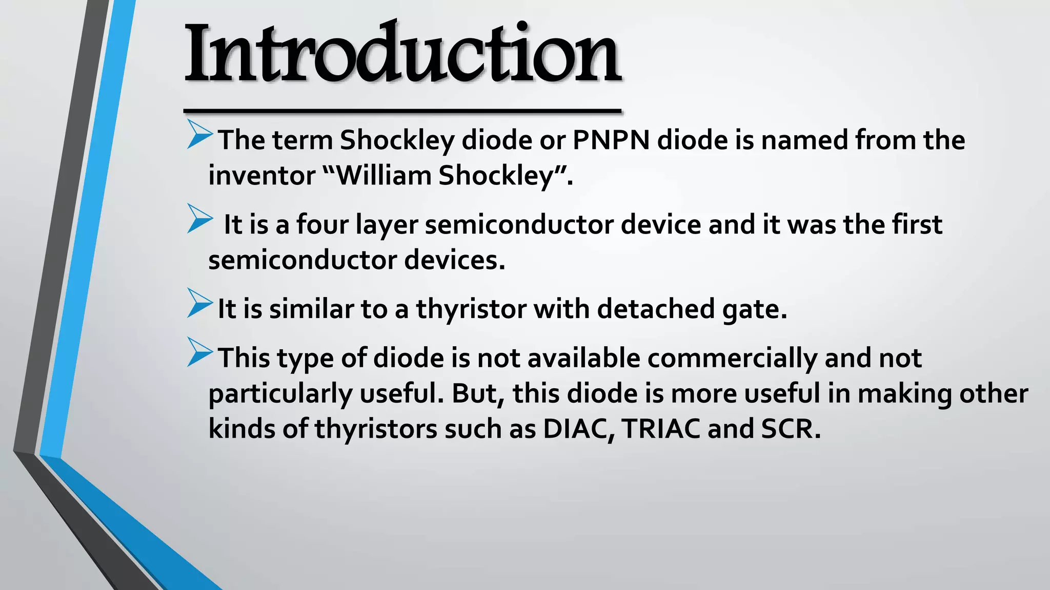 Introduction
The term Shockley diode or PNPN diode is named from the
inventor “William Shockley”.
It is a four layer semiconductor device and it was the first
semiconductor devices.
It is similar to a thyristor with detached gate.
This type of diode is not available commercially and not
particularly useful. But, this diode is more useful in making other
kinds of thyristors such as DIAC,TRIAC and SCR.
 