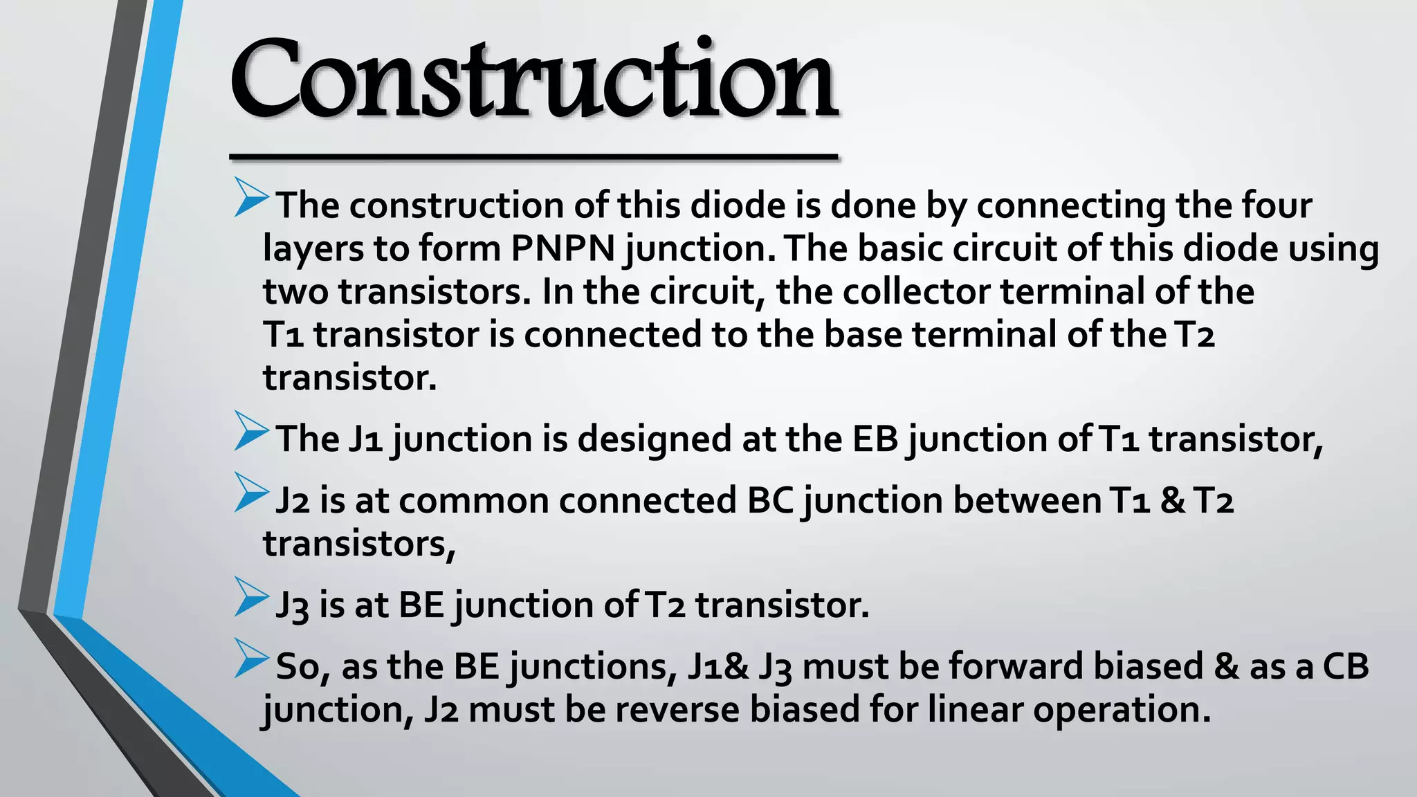 Construction
The construction of this diode is done by connecting the four
layers to form PNPN junction.The basic circuit of this diode using
two transistors. In the circuit, the collector terminal of the
T1 transistor is connected to the base terminal of theT2
transistor.
The J1 junction is designed at the EB junction ofT1 transistor,
J2 is at common connected BC junction betweenT1 &T2
transistors,
J3 is at BE junction ofT2 transistor.
So, as the BE junctions, J1& J3 must be forward biased & as a CB
junction, J2 must be reverse biased for linear operation.
 