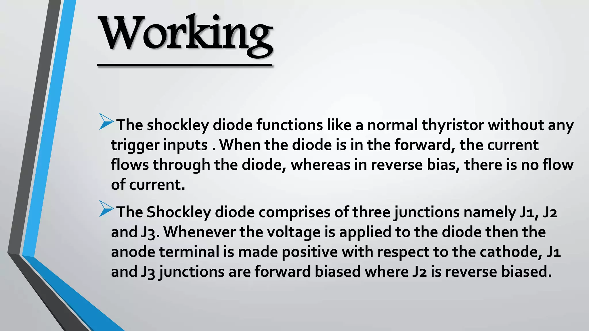 Working
The shockley diode functions like a normal thyristor without any
trigger inputs . When the diode is in the forward, the current
flows through the diode, whereas in reverse bias, there is no flow
of current.
The Shockley diode comprises of three junctions namely J1, J2
and J3. Whenever the voltage is applied to the diode then the
anode terminal is made positive with respect to the cathode, J1
and J3 junctions are forward biased where J2 is reverse biased.
 