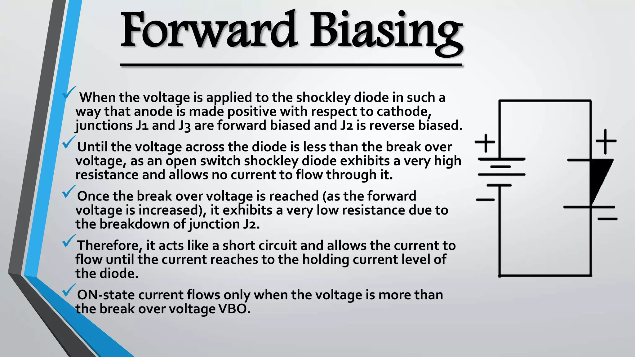 Forward Biasing
When the voltage is applied to the shockley diode in such a
way that anode is made positive with respect to cathode,
junctions J1 and J3 are forward biased and J2 is reverse biased.
Until the voltage across the diode is less than the break over
voltage, as an open switch shockley diode exhibits a very high
resistance and allows no current to flow through it.
Once the break over voltage is reached (as the forward
voltage is increased), it exhibits a very low resistance due to
the breakdown of junction J2.
Therefore, it acts like a short circuit and allows the current to
flow until the current reaches to the holding current level of
the diode.
ON-state current flows only when the voltage is more than
the break over voltageVBO.
 