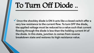 To Turn Off Diode ..
Once the shockley diode is ON it acts like a closed switch offer a
very low resistance to the current flow.To turn OFF the diode,
the applied voltage must be reduced to a value such that current
flowing through the diode is less than the holding current IH of
the diode. In this state, junction J2 comes from reverse
breakdown state and restores its high resistance value.
 