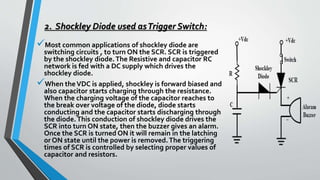 2. Shockley Diode used asTrigger Switch:
Most common applications of shockley diode are
switching circuits , to turn ON the SCR. SCR is triggered
by the shockley diode.The Resistive and capacitor RC
network is fed with a DC supply which drives the
shockley diode.
When theVDC is applied, shockley is forward biased and
also capacitor starts charging through the resistance.
When the charging voltage of the capacitor reaches to
the break over voltage of the diode, diode starts
conducting and the capacitor starts discharging through
the diode.This conduction of shockley diode drives the
SCR into turn ON state, then the buzzer gives an alarm.
Once the SCR is turned ON it will remain in the latching
or ON state until the power is removed.The triggering
times of SCR is controlled by selecting proper values of
capacitor and resistors.
 