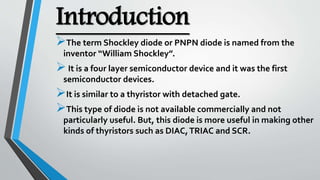 Introduction
The term Shockley diode or PNPN diode is named from the
inventor “William Shockley”.
It is a four layer semiconductor device and it was the first
semiconductor devices.
It is similar to a thyristor with detached gate.
This type of diode is not available commercially and not
particularly useful. But, this diode is more useful in making other
kinds of thyristors such as DIAC,TRIAC and SCR.
 