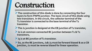 Construction
The construction of this diode is done by connecting the four
layers to form PNPN junction.The basic circuit of this diode using
two transistors. In the circuit, the collector terminal of the
T1 transistor is connected to the base terminal of theT2
transistor.
The J1 junction is designed at the EB junction ofT1 transistor,
J2 is at common connected BC junction betweenT1 &T2
transistors,
J3 is at BE junction ofT2 transistor.
So, as the BE junctions, J1& J3 must be forward biased & as a CB
junction, J2 must be reverse biased for linear operation.
 